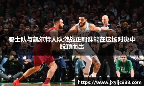 骑士队与凯尔特人队激战正酣谁能在这场对决中脱颖而出